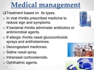 Medical management
Treatment based on its types.
o In viral rhinitis prescribed medicine to
reduce sign and symptoms.
o If bacterial rhinitis administer antibiotics or
antimicrobial agents.
o If allergic rhinitis nasal glucocorticoids
sprays and antihistamines.
o Decongestant medicines.
o Saline nasal spray.
o Intranasal corticosteroids.
o Ophthalmic agents.
 