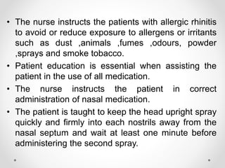 • The nurse instructs the patients with allergic rhinitis
to avoid or reduce exposure to allergens or irritants
such as dust ,animals ,fumes ,odours, powder
,sprays and smoke tobacco.
• Patient education is essential when assisting the
patient in the use of all medication.
• The nurse instructs the patient in correct
administration of nasal medication.
• The patient is taught to keep the head upright spray
quickly and firmly into each nostrils away from the
nasal septum and wait at least one minute before
administering the second spray.
 