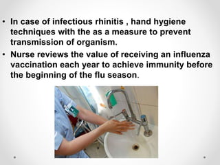 • In case of infectious rhinitis , hand hygiene
techniques with the as a measure to prevent
transmission of organism.
• Nurse reviews the value of receiving an influenza
vaccination each year to achieve immunity before
the beginning of the flu season.
 