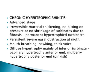  CHRONIC HYPERTROPHIC RHINITIS
 Advanced stage
 Irreversible mucosal thickening, no pitting on
pressure or no shrinkage of turbinates due to
fibrosis – permanent hypertrophied turbinates
 Persistent severe nasal obstruction at night
 Mouth breathing, hawking, thick voice
 Diffuse hypertrophy mainly of inferior turbinate –
papillary hypertrophy anterior end, mulberry
hypertrophy posterior end (pinkish)
 