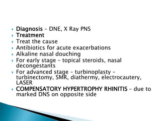 Diagnosis – DNE, X Ray PNS
 Treatment
 Treat the cause
 Antibiotics for acute exacerbations
 Alkaline nasal douching
 For early stage – topical steroids, nasal
decongestants
 For advanced stage – turbinoplasty –
turbinectomy, SMR, diathermy, electrocautery,
LASER
 COMPENSATORY HYPERTROPHY RHINITIS – due to
marked DNS on opposite side
 