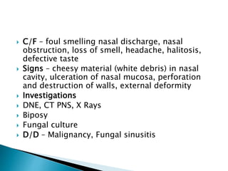  C/F – foul smelling nasal discharge, nasal
obstruction, loss of smell, headache, halitosis,
defective taste
 Signs – cheesy material (white debris) in nasal
cavity, ulceration of nasal mucosa, perforation
and destruction of walls, external deformity
 Investigations
 DNE, CT PNS, X Rays
 Biposy
 Fungal culture
 D/D – Malignancy, Fungal sinusitis
 