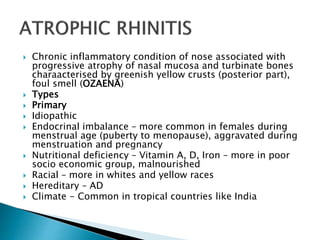  Chronic inflammatory condition of nose associated with
progressive atrophy of nasal mucosa and turbinate bones
charaacterised by greenish yellow crusts (posterior part),
foul smell (OZAENA)
 Types
 Primary
 Idiopathic
 Endocrinal imbalance – more common in females during
menstrual age (puberty to menopause), aggravated during
menstruation and pregnancy
 Nutritional deficiency – Vitamin A, D, Iron – more in poor
socio economic group, malnourished
 Racial – more in whites and yellow races
 Hereditary – AD
 Climate - Common in tropical countries like India
 