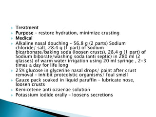  Treatment
 Purpose – restore hydration, minimize crusting
 Medical
 Alkaline nasal douching – 56.8 g (2 parts) Sodium
chloride/ salt, 28.4 g (1 part) of Sodium
bicarbonate/baking soda (loosen crusts), 28.4 g (1 part) of
Sodium biborate/washing soda (anti septic) in 280 ml (2
glasses) of warm water irrigation using 20 ml syringe , 2-3
times a day for life long
 25% glucose in glycerine nasal drops/ paint after crust
removal – inhibit proteolytic organisms/ foul smell
 Gauze pack soaked in liquid paraffin – lubricate nose,
loosen crusts
 Kemicetene anti ozaenae solution
 Potassium iodide orally – loosens secretions
 
