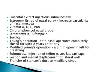  Placental extract injections submucosally
 Estrogen/ Estradiol nasal spray – increase vascularity
of nasal mucosa
 Vitamin A, D, E, Iron
 Chloramphenicol nasal drops
 Streptomycin/ Rifampicin
 Surgical
 Young’s operation- both nasal apertures completely
closed for upto 2 years anteriorly
 Modified young’s operation – a 3 mm opening left for
breathing
 Submucosal injection of teflon paste, fat, cartilage
 Section and medial displacement of lateral wall
 Transfer of stenson’s duct to maxillary sinus
 