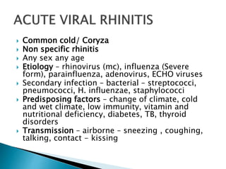  Common cold/ Coryza
 Non specific rhinitis
 Any sex any age
 Etiology – rhinovirus (mc), influenza (Severe
form), parainfluenza, adenovirus, ECHO viruses
 Secondary infection – bacterial – streptococci,
pneumococci, H. influenzae, staphylococci
 Predisposing factors – change of climate, cold
and wet climate, low immunity, vitamin and
nutritional deficiency, diabetes, TB, thyroid
disorders
 Transmission – airborne – sneezing , coughing,
talking, contact - kissing
 