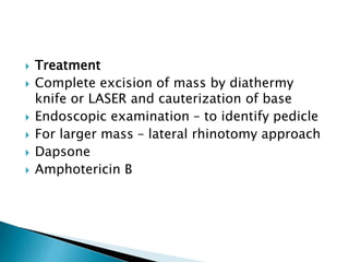 Treatment
 Complete excision of mass by diathermy
knife or LASER and cauterization of base
 Endoscopic examination – to identify pedicle
 For larger mass – lateral rhinotomy approach
 Dapsone
 Amphotericin B
 
