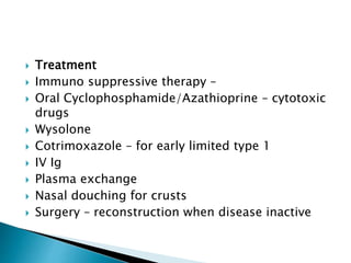  Treatment
 Immuno suppressive therapy –
 Oral Cyclophosphamide/Azathioprine – cytotoxic
drugs
 Wysolone
 Cotrimoxazole – for early limited type 1
 IV Ig
 Plasma exchange
 Nasal douching for crusts
 Surgery – reconstruction when disease inactive
 