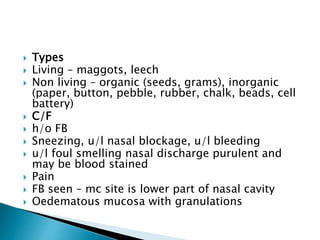  Types
 Living – maggots, leech
 Non living – organic (seeds, grams), inorganic
(paper, button, pebble, rubber, chalk, beads, cell
battery)
 C/F
 h/o FB
 Sneezing, u/l nasal blockage, u/l bleeding
 u/l foul smelling nasal discharge purulent and
may be blood stained
 Pain
 FB seen – mc site is lower part of nasal cavity
 Oedematous mucosa with granulations
 