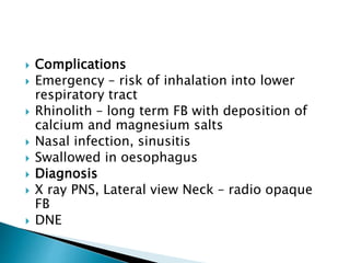  Complications
 Emergency – risk of inhalation into lower
respiratory tract
 Rhinolith – long term FB with deposition of
calcium and magnesium salts
 Nasal infection, sinusitis
 Swallowed in oesophagus
 Diagnosis
 X ray PNS, Lateral view Neck – radio opaque
FB
 DNE
 