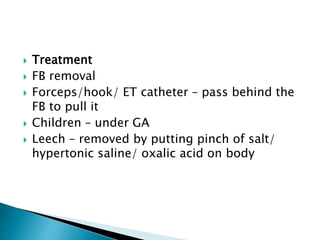  Treatment
 FB removal
 Forceps/hook/ ET catheter – pass behind the
FB to pull it
 Children – under GA
 Leech – removed by putting pinch of salt/
hypertonic saline/ oxalic acid on body
 