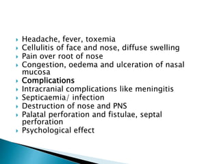  Headache, fever, toxemia
 Cellulitis of face and nose, diffuse swelling
 Pain over root of nose
 Congestion, oedema and ulceration of nasal
mucosa
 Complications
 Intracranial complications like meningitis
 Septicaemia/ infection
 Destruction of nose and PNS
 Palatal perforation and fistulae, septal
perforation
 Psychological effect
 