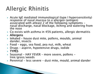  Acute IgE mediated immunological (type I hypersensitivity)
response of nasal mucosa to a allergen (antigen)
associated with atleast 2 of the following symptoms –
nasal discharge, nasal blockage, itching and watering from
the nose
 Co exists with asthma in 45% patients, allergic dermatitis
 Allergens
 Inhaled – house dust mite, pollens, moulds, animal
dander, insects
 Food – eggs, sea food, pea nut, milk, wheat
 Drugs – aspirin, hypotensive drugs, iodide
 TYPES
 Seasonal – HAY FEVER – more severe, pollens –
tree/grass/weeds
 Perennial – less severe – dust mite, mould, animal dander
 