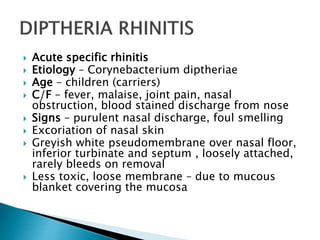  Acute specific rhinitis
 Etiology – Corynebacterium diptheriae
 Age – children (carriers)
 C/F – fever, malaise, joint pain, nasal
obstruction, blood stained discharge from nose
 Signs – purulent nasal discharge, foul smelling
 Excoriation of nasal skin
 Greyish white pseudomembrane over nasal floor,
inferior turbinate and septum , loosely attached,
rarely bleeds on removal
 Less toxic, loose membrane – due to mucous
blanket covering the mucosa
 