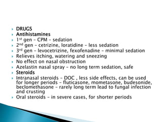  DRUGS
 Antihistamines
 1st gen – CPM – sedation
 2nd gen – cetrizine, loratidine – less sedation
 3rd gen – levocetrizine, fexofenadine – minimal sedation
 Relieves itching, watering and sneezing
 No effect on nasal obstruction
 Azelastin nasal spray – no long term sedation, safe
 Steroids
 Intranasal steroids – DOC , less side effects, can be used
for longer periods – fluticasone, mometasone, budesonide,
beclomethasone – rarely long term lead to fungal infection
and crusting
 Oral steroids – in severe cases, for shorter periods
 