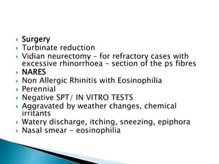  Surgery
 Turbinate reduction
 Vidian neurectomy – for refractory cases with
excessive rhinorrhoea – section of the ps fibres
 NARES
 Non Allergic Rhinitis with Eosinophilia
 Perennial
 Negative SPT/ IN VITRO TESTS
 Aggravated by weather changes, chemical
irritants
 Watery discharge, itching, sneezing, epiphora
 Nasal smear - eosinophilia
 