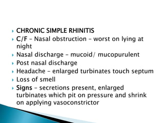  CHRONIC SIMPLE RHINITIS
 C/F – Nasal obstruction – worst on lying at
night
 Nasal discharge – mucoid/ mucopurulent
 Post nasal discharge
 Headache – enlarged turbinates touch septum
 Loss of smell
 Signs – secretions present, enlarged
turbinates which pit on pressure and shrink
on applying vasoconstrictor
 