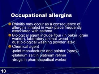 Occupational allergins Rhinitis may occur as a consequence of allergins inhaled in work place frequently associated with asthma Biological agent include flour (in baker ,grain worker), laboratory animal ,wood dust,biological washing powder,latex Chemical agent -paint manufacturer and painter (spray) -platinum salt in platinum refiner -drugs in pharmaceutical worker 
