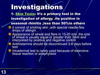 Investigations 1-  Skin Tests : it’s a primary tool in the investigation of allergy .its positive in seasonal rhinitis ,less than 50%in others it consist of pricking skin ,with special needle few drops of allergin . Appearance of wheal and flare in 15-20 min ,the size of wheal is usually equal or greater than 3mm and interpreted by positive and negative control  Antihistamine should be discontinued 3-6 days before test  Intradermal test is rarely used because of extensive tissue reaction or anaphylaxis 