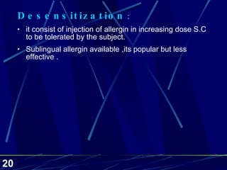 Desensitization  :  it consist of injection of allergin in increasing dose S.C to be tolerated by the subject. Sublingual allergin available ,its popular but less effective . 