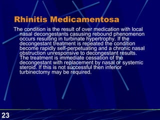 Rhinitis Medicamentosa The condition is the result of over medication with local nasal decongestants casusing rebound phenomenon occurs resulting in turbinate hypertrophy. If the decongestant treatment is repeated the condition become rapidly self-perpetuating and a chronic nasal obstruction unresponsive to decongestant results. The treatment is immediate cessation of the decongestant with replacement by nasal or systemic steroid. If this is not successful then inferior turbinectomy may be required.  