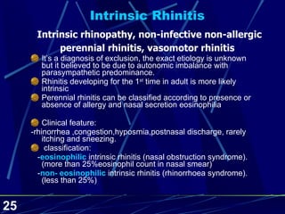 Intrinsic Rhinitis   Intrinsic rhinopathy, non-infective non-allergic perennial rhinitis, vasomotor rhinitis It’s a diagnosis of exclusion, the exact etiology is unknown but it believed to be due to autonomic imbalance with parasympathetic predominance. Rhinitis developing for the 1 st  time in adult is more likely intrinsic Perennial rhinitis can be classified according to presence or absence of allergy and nasal secretion eosinophilia Clinical feature: -rhinorrhea ,congestion,hyposmia,postnasal discharge, rarely itching and sneezing. classification: - eosinophilic  intrinsic rhinitis (nasal obstruction syndrome). (more than 25%eosinophil count in nasal smear) - non- eosinophilic  intrinsic rhinitis (rhinorrhoea syndrome). (less than 25%) 