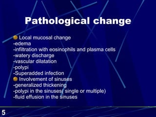 Pathological change Local mucosal change -edema -infiltration with eosinophils and plasma cells -watery discharge -vascular dilatation -polypi -Superadded infection Involvement of sinuses -generalized thickening  -polypi in the sinuses( single or multiple) -fluid effusion in the sinuses 