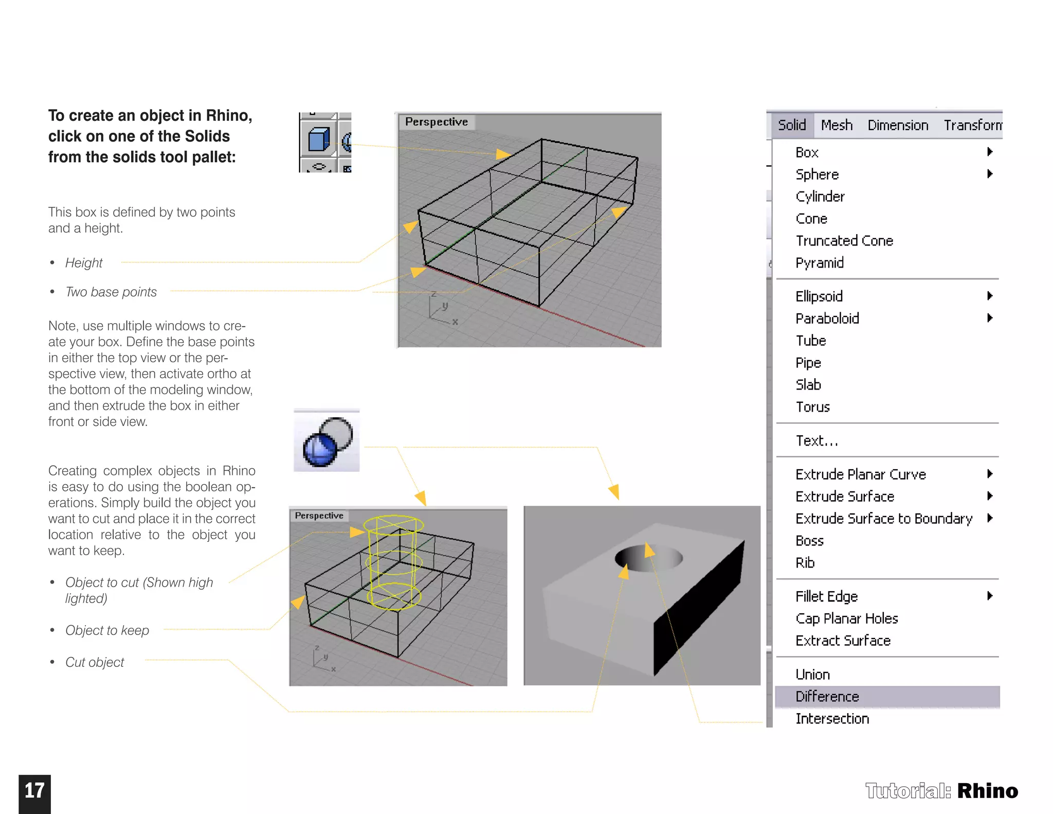 Tutorial: Rhino17
To create an object in Rhino,
click on one of the Solids
from the solids tool pallet:
This box is defined by two points
and a height.
• Height
• Two base points
Note, use multiple windows to cre-
ate your box. Define the base points
in either the top view or the per-
spective view, then activate ortho at
the bottom of the modeling window,
and then extrude the box in either
front or side view.
Creating complex objects in Rhino
is easy to do using the boolean op-
erations. Simply build the object you
want to cut and place it in the correct
location relative to the object you
want to keep.
• Object to cut (Shown high
lighted)
• Object to keep
• Cut object
 