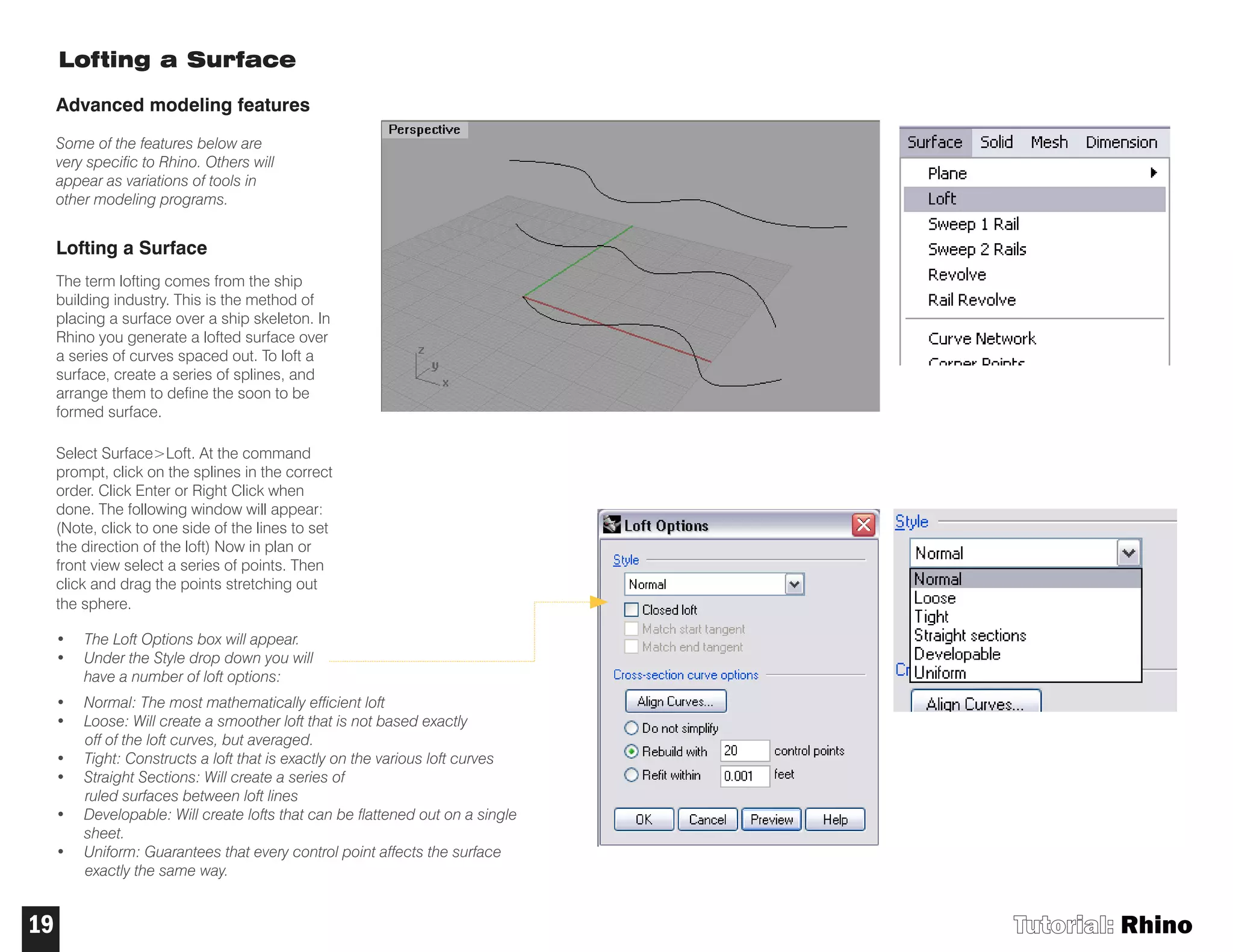 Tutorial: Rhino19
Lofting a Surface
Advanced modeling features
Some of the features below are
very specific to Rhino. Others will
appear as variations of tools in
other modeling programs.
Lofting a Surface
The term lofting comes from the ship
building industry. This is the method of
placing a surface over a ship skeleton. In
Rhino you generate a lofted surface over
a series of curves spaced out. To loft a
surface, create a series of splines, and
arrange them to define the soon to be
formed surface.
Select Surface>Loft. At the command
prompt, click on the splines in the correct
order. Click Enter or Right Click when
done. The following window will appear:
(Note, click to one side of the lines to set
the direction of the loft) Now in plan or
front view select a series of points. Then
click and drag the points stretching out
the sphere.
• The Loft Options box will appear.
• Under the Style drop down you will
have a number of loft options:
• Normal: The most mathematically efficient loft
• Loose: Will create a smoother loft that is not based exactly
off of the loft curves, but averaged.
• Tight: Constructs a loft that is exactly on the various loft curves
• Straight Sections: Will create a series of
ruled surfaces between loft lines
• Developable: Will create lofts that can be flattened out on a single
sheet.
• Uniform: Guarantees that every control point affects the surface
exactly the same way.
 