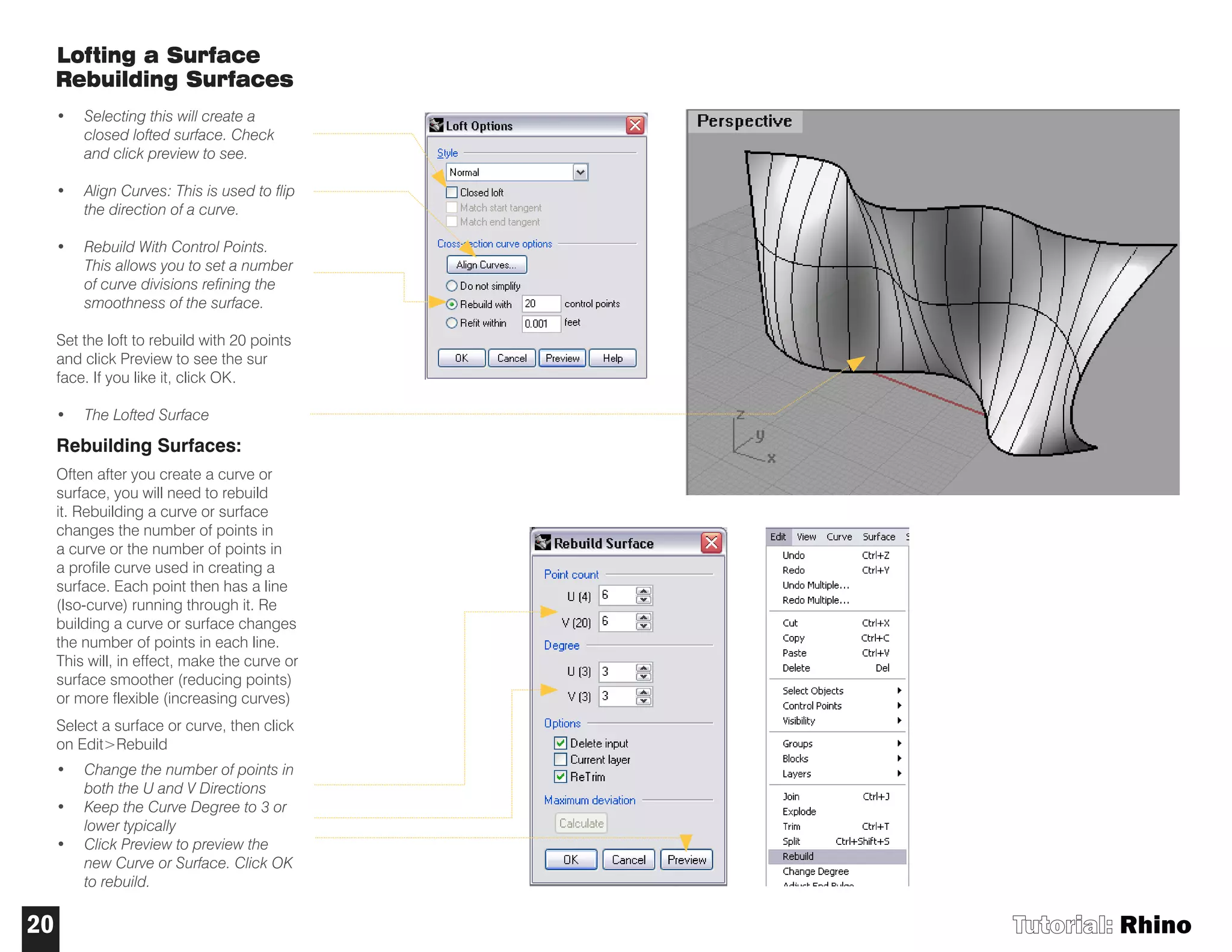 Lofting a Surface
Rebuilding Surfaces
• Selecting this will create a
closed lofted surface. Check
and click preview to see.
• Align Curves: This is used to flip
the direction of a curve.
• Rebuild With Control Points.
This allows you to set a number
of curve divisions refining the
smoothness of the surface.
Set the loft to rebuild with 20 points
and click Preview to see the sur
face. If you like it, click OK.
• The Lofted Surface
Rebuilding Surfaces:
Often after you create a curve or
surface, you will need to rebuild
it. Rebuilding a curve or surface
changes the number of points in
a curve or the number of points in
a profile curve used in creating a
surface. Each point then has a line
(Iso-curve) running through it. Re
building a curve or surface changes
the number of points in each line.
This will, in effect, make the curve or
surface smoother (reducing points)
or more flexible (increasing curves)
Select a surface or curve, then click
on Edit>Rebuild
• Change the number of points in
both the U and V Directions
• Keep the Curve Degree to 3 or
lower typically
• Click Preview to preview the
new Curve or Surface. Click OK
to rebuild.
Tutorial: Rhino20
 