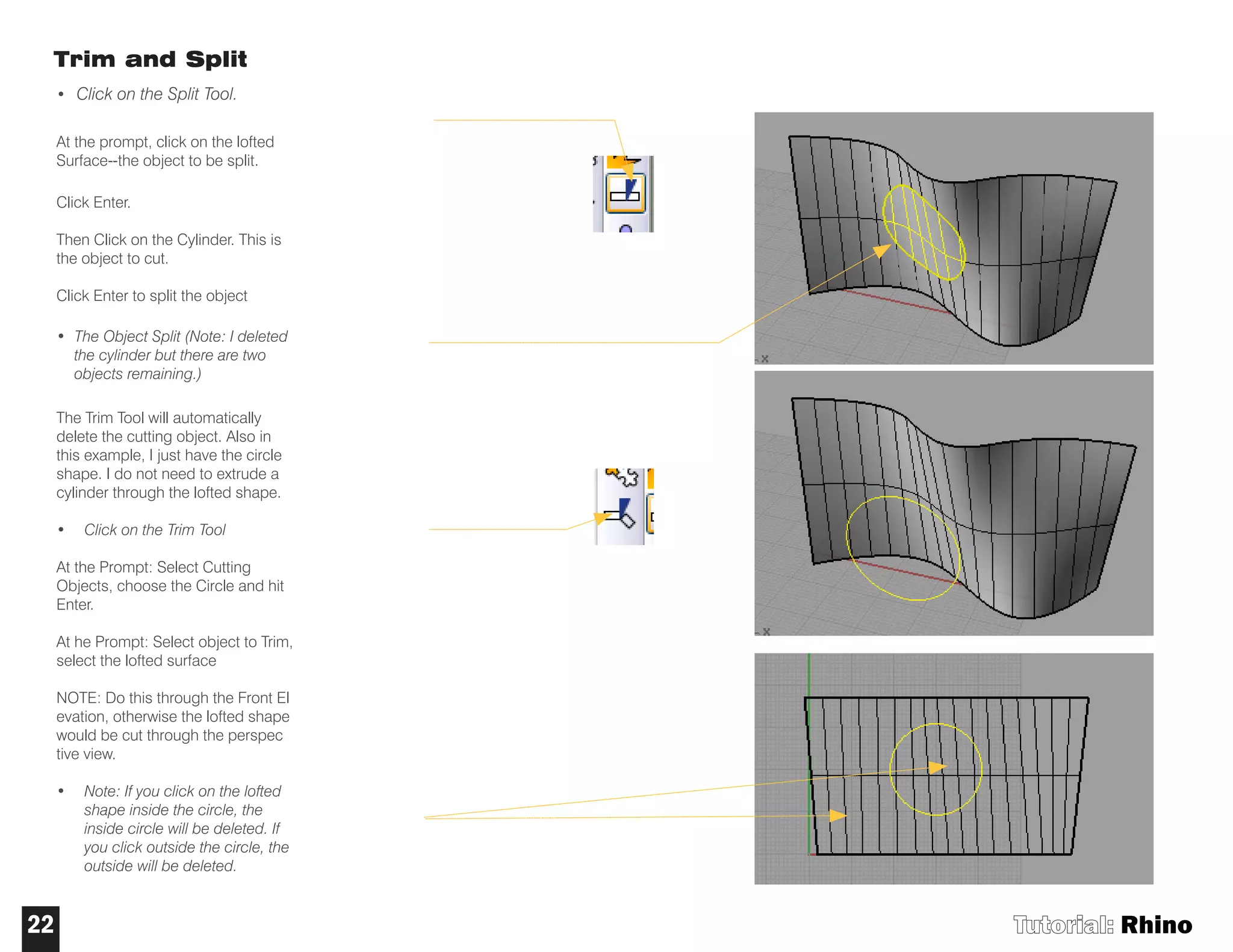 Trim and Split
• Click on the Split Tool.
At the prompt, click on the lofted
Surface--the object to be split.
Click Enter.
Then Click on the Cylinder. This is
the object to cut.
Click Enter to split the object
• The Object Split (Note: I deleted
the cylinder but there are two
objects remaining.)
The Trim Tool will automatically
delete the cutting object. Also in
this example, I just have the circle
shape. I do not need to extrude a
cylinder through the lofted shape.
• Click on the Trim Tool
At the Prompt: Select Cutting
Objects, choose the Circle and hit
Enter.
At he Prompt: Select object to Trim,
select the lofted surface
NOTE: Do this through the Front El
evation, otherwise the lofted shape
would be cut through the perspec
tive view.
• Note: If you click on the lofted
shape inside the circle, the
inside circle will be deleted. If
you click outside the circle, the
outside will be deleted.
Tutorial: Rhino22
 