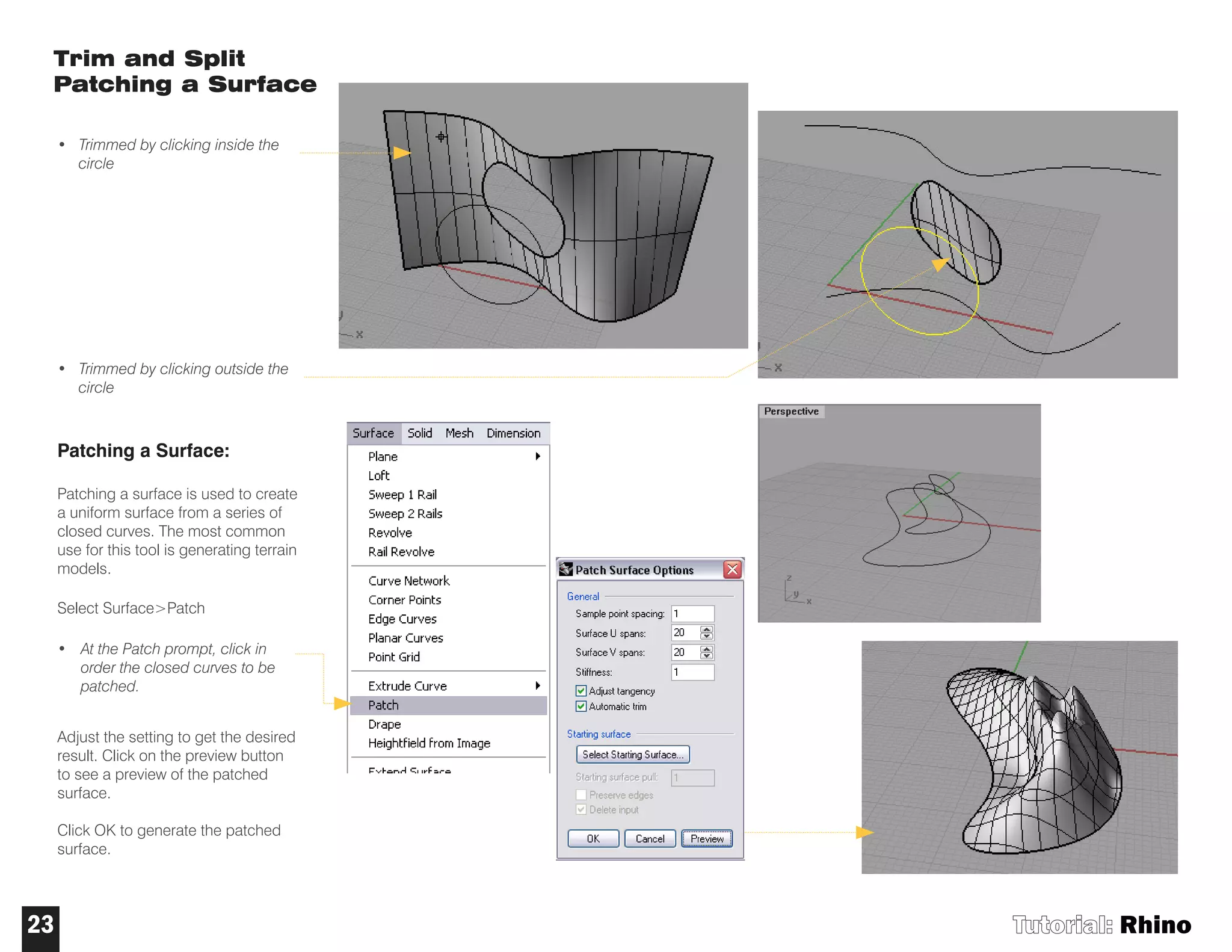 Trim and Split
Patching a Surface
• Trimmed by clicking inside the
circle
• Trimmed by clicking outside the
circle
Patching a Surface:
Patching a surface is used to create
a uniform surface from a series of
closed curves. The most common
use for this tool is generating terrain
models.
Select Surface>Patch
• At the Patch prompt, click in
order the closed curves to be
patched.
Adjust the setting to get the desired
result. Click on the preview button
to see a preview of the patched
surface.
Click OK to generate the patched
surface.
Tutorial: Rhino23
 