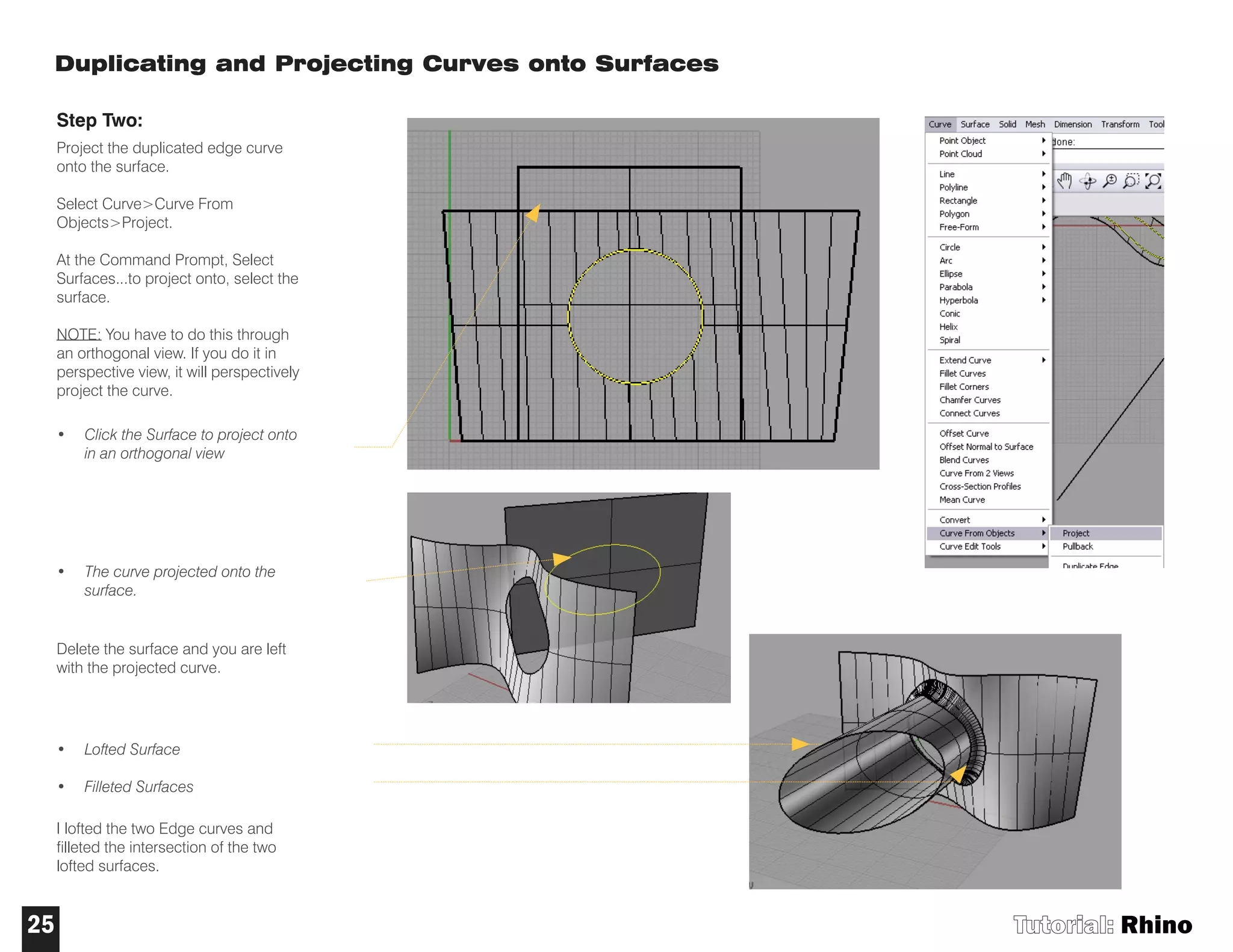 Duplicating and Projecting Curves onto Surfaces
Step Two:
Project the duplicated edge curve
onto the surface.
Select Curve>Curve From
Objects>Project.
At the Command Prompt, Select
Surfaces...to project onto, select the
surface.
NOTE: You have to do this through
an orthogonal view. If you do it in
perspective view, it will perspectively
project the curve.
• Click the Surface to project onto
in an orthogonal view
• The curve projected onto the
surface.
Delete the surface and you are left
with the projected curve.
• Lofted Surface
• Filleted Surfaces
I lofted the two Edge curves and
filleted the intersection of the two
lofted surfaces.
Tutorial: Rhino25
 