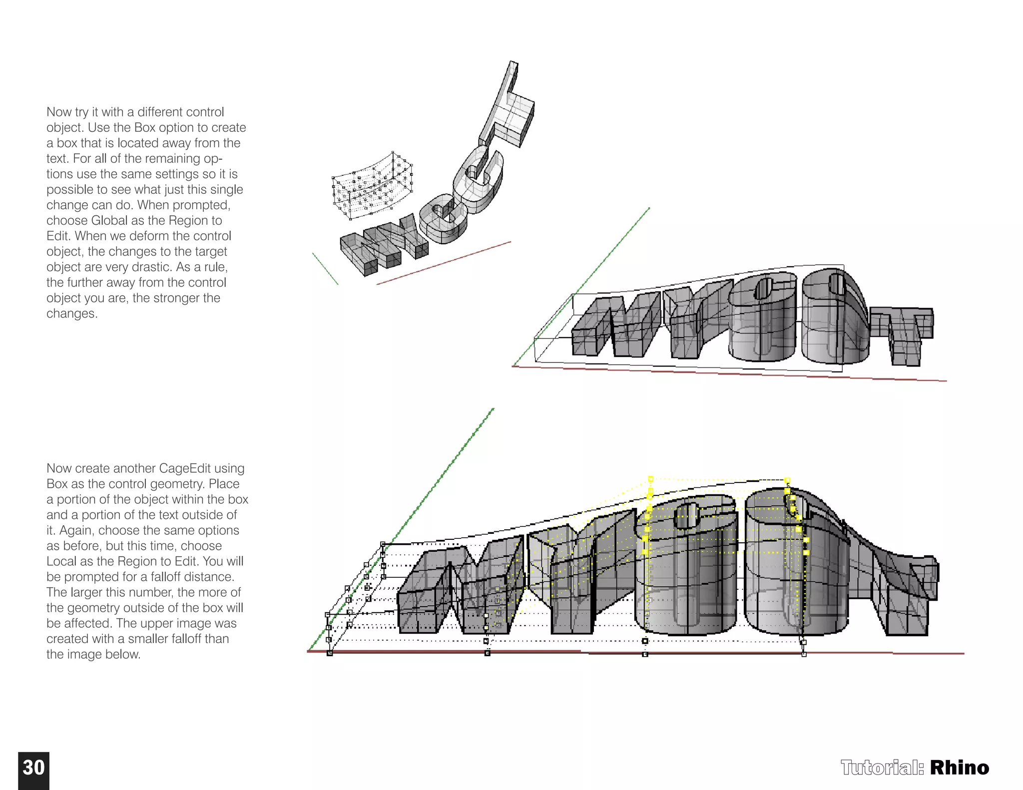Now try it with a different control
object. Use the Box option to create
a box that is located away from the
text. For all of the remaining op-
tions use the same settings so it is
possible to see what just this single
change can do. When prompted,
choose Global as the Region to
Edit. When we deform the control
object, the changes to the target
object are very drastic. As a rule,
the further away from the control
object you are, the stronger the
changes.
Now create another CageEdit using
Box as the control geometry. Place
a portion of the object within the box
and a portion of the text outside of
it. Again, choose the same options
as before, but this time, choose
Local as the Region to Edit. You will
be prompted for a falloff distance.
The larger this number, the more of
the geometry outside of the box will
be affected. The upper image was
created with a smaller falloff than
the image below.
Tutorial: Rhino30
 