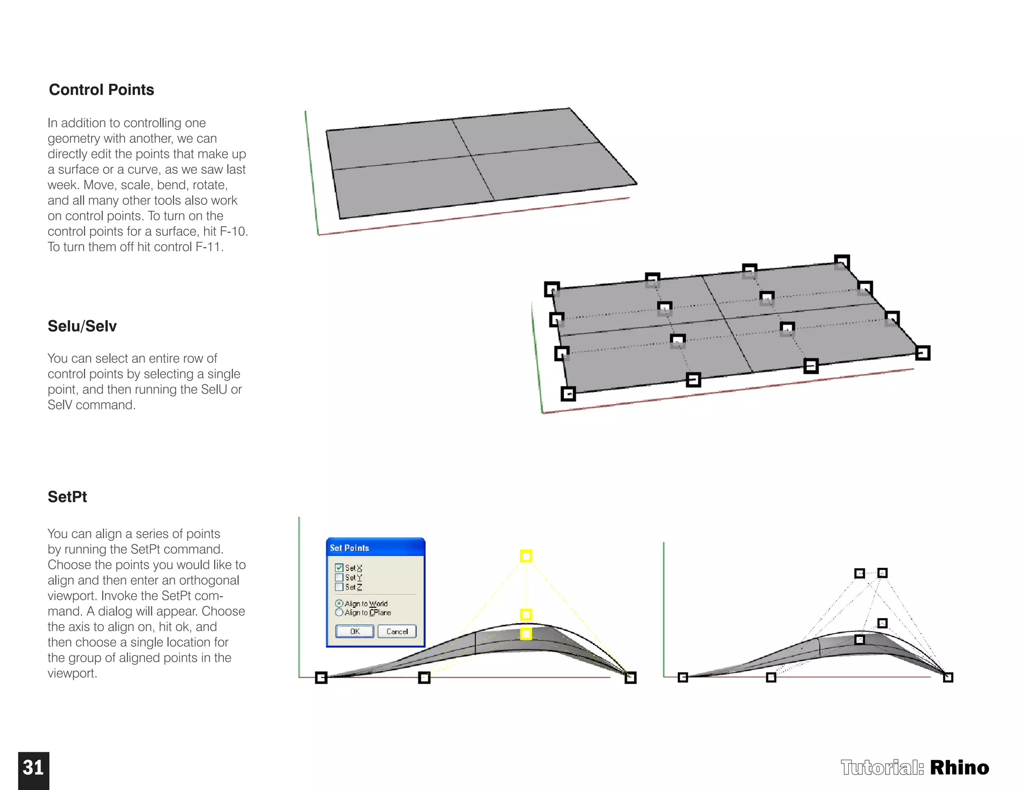 Control Points
In addition to controlling one
geometry with another, we can
directly edit the points that make up
a surface or a curve, as we saw last
week. Move, scale, bend, rotate,
and all many other tools also work
on control points. To turn on the
control points for a surface, hit F-10.
To turn them off hit control F-11.
Selu/Selv
You can select an entire row of
control points by selecting a single
point, and then running the SelU or
SelV command.
SetPt
You can align a series of points
by running the SetPt command.
Choose the points you would like to
align and then enter an orthogonal
viewport. Invoke the SetPt com-
mand. A dialog will appear. Choose
the axis to align on, hit ok, and
then choose a single location for
the group of aligned points in the
viewport.
Tutorial: Rhino31
 