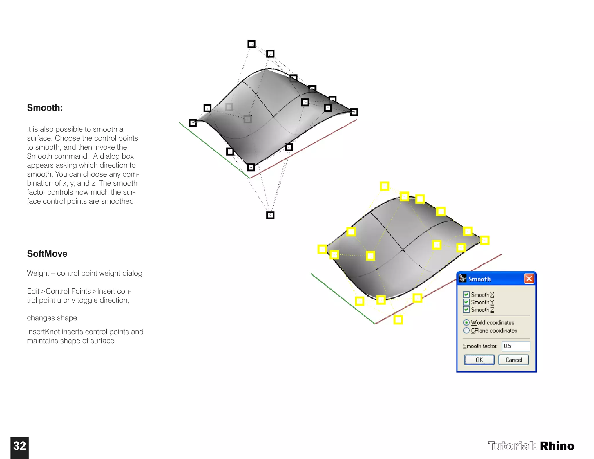 Smooth:
It is also possible to smooth a
surface. Choose the control points
to smooth, and then invoke the
Smooth command. A dialog box
appears asking which direction to
smooth. You can choose any com-
bination of x, y, and z. The smooth
factor controls how much the sur-
face control points are smoothed.
SoftMove
Weight – control point weight dialog
Edit>Control Points>Insert con-
trol point u or v toggle direction,
changes shape
InsertKnot inserts control points and
maintains shape of surface
Tutorial: Rhino32
 