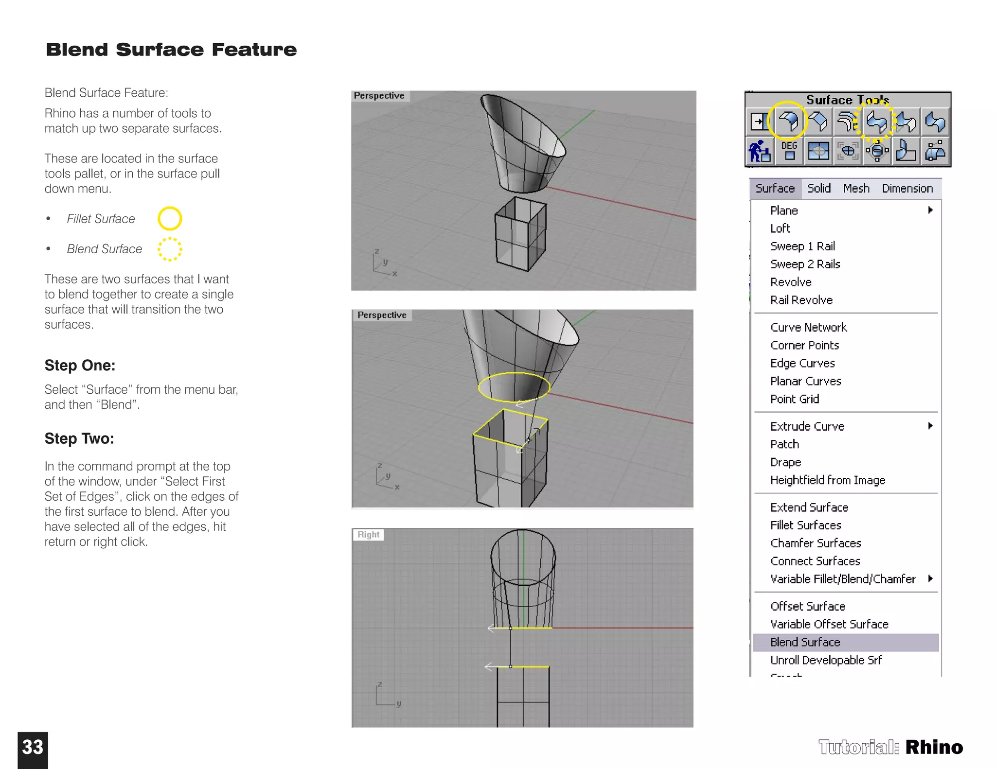Blend Surface Feature
Blend Surface Feature:
Rhino has a number of tools to
match up two separate surfaces.
These are located in the surface
tools pallet, or in the surface pull
down menu.
• Fillet Surface
• Blend Surface
These are two surfaces that I want
to blend together to create a single
surface that will transition the two
surfaces.
Step One:
Select “Surface” from the menu bar,
and then “Blend”.
Step Two:
In the command prompt at the top
of the window, under “Select First
Set of Edges”, click on the edges of
the first surface to blend. After you
have selected all of the edges, hit
return or right click.
Tutorial: Rhino33
 