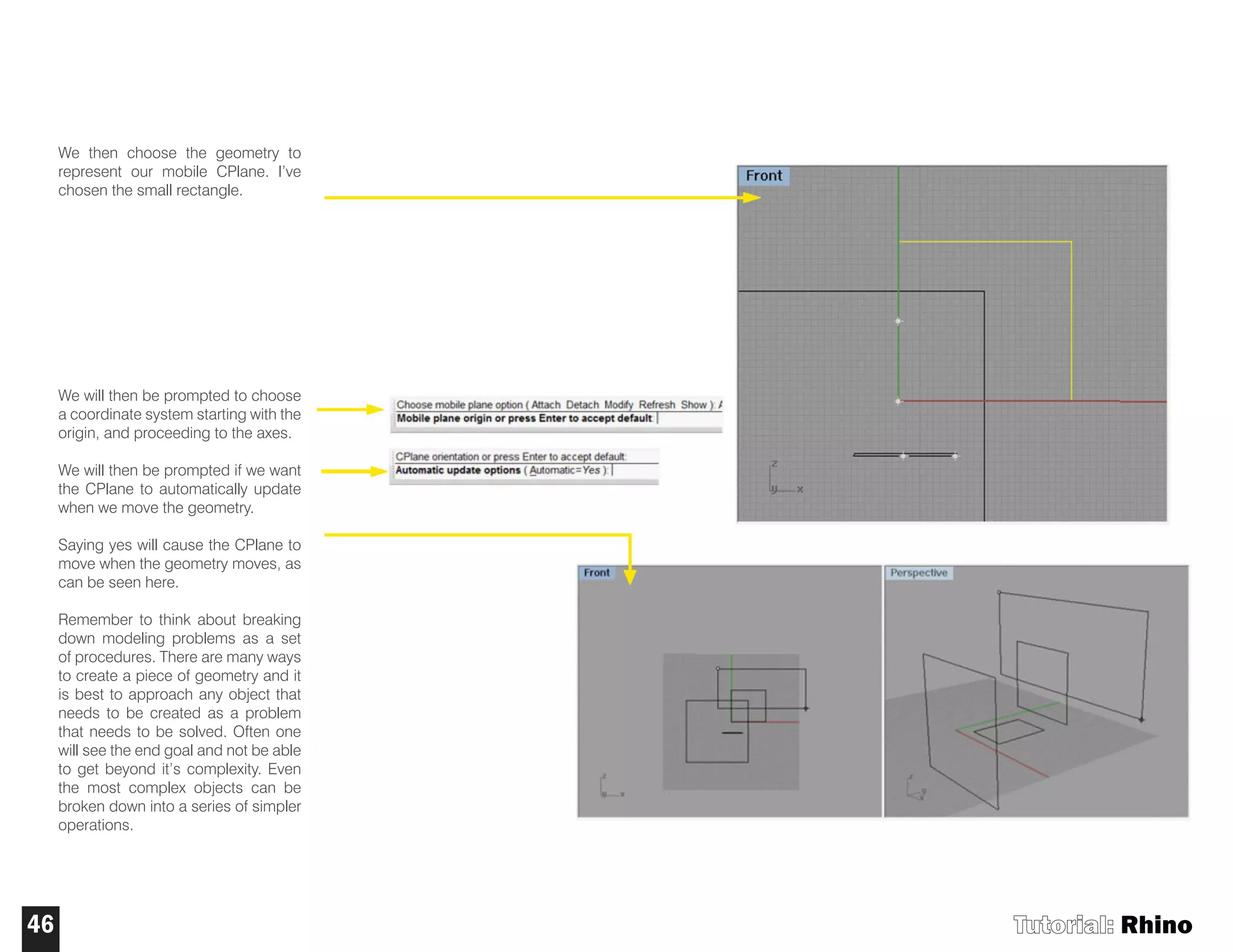 We then choose the geometry to
represent our mobile CPlane. I’ve
chosen the small rectangle.
We will then be prompted to choose
a coordinate system starting with the
origin, and proceeding to the axes.
We will then be prompted if we want
the CPlane to automatically update
when we move the geometry.
Saying yes will cause the CPlane to
move when the geometry moves, as
can be seen here.
Remember to think about breaking
down modeling problems as a set
of procedures. There are many ways
to create a piece of geometry and it
is best to approach any object that
needs to be created as a problem
that needs to be solved. Often one
will see the end goal and not be able
to get beyond it’s complexity. Even
the most complex objects can be
broken down into a series of simpler
operations.
Tutorial: Rhino46
 