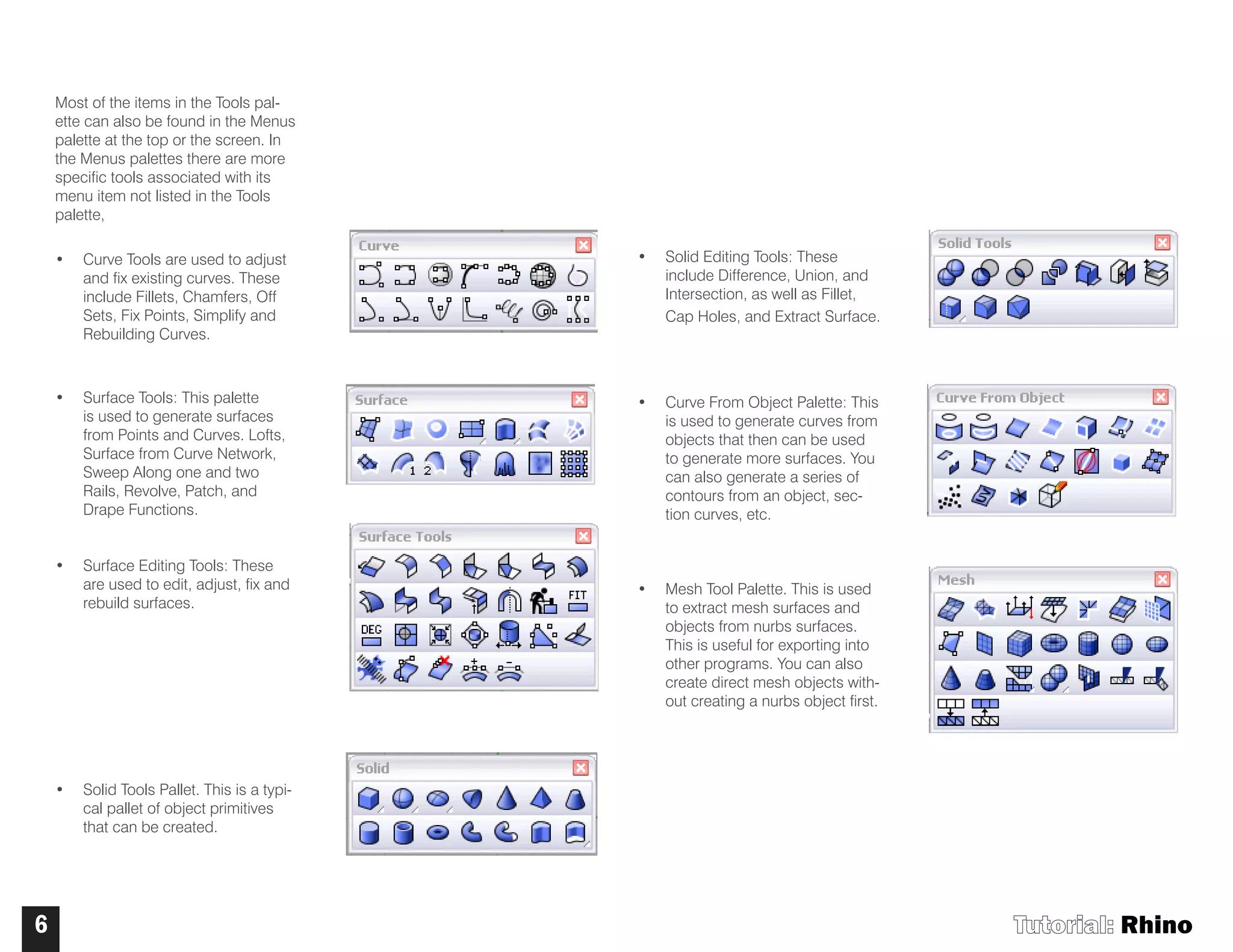 Tutorial: Rhino6
Most of the items in the Tools pal-
ette can also be found in the Menus
palette at the top or the screen. In
the Menus palettes there are more
specific tools associated with its
menu item not listed in the Tools
palette,
• Curve Tools are used to adjust
and fix existing curves. These
include Fillets, Chamfers, Off
Sets, Fix Points, Simplify and
Rebuilding Curves.
• Surface Tools: This palette
is used to generate surfaces
from Points and Curves. Lofts,
Surface from Curve Network,
Sweep Along one and two
Rails, Revolve, Patch, and
Drape Functions.
• Surface Editing Tools: These
are used to edit, adjust, fix and
rebuild surfaces.
• Solid Tools Pallet. This is a typi-
cal pallet of object primitives
that can be created.
• Solid Editing Tools: These
include Difference, Union, and
Intersection, as well as Fillet,
Cap Holes, and Extract Surface.
• Curve From Object Palette: This
is used to generate curves from
objects that then can be used
to generate more surfaces. You
can also generate a series of
contours from an object, sec-
tion curves, etc.
• Mesh Tool Palette. This is used
to extract mesh surfaces and
objects from nurbs surfaces.
This is useful for exporting into
other programs. You can also
create direct mesh objects with-
out creating a nurbs object first.
 