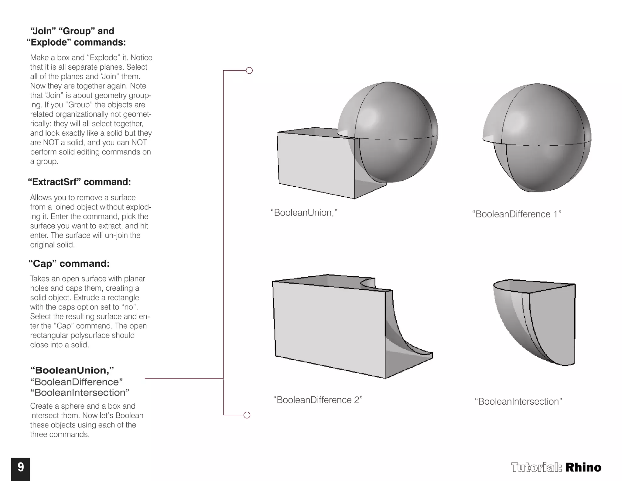 Tutorial: Rhino9
“Join” “Group” and
“Explode” commands:
Make a box and “Explode” it. Notice
that it is all separate planes. Select
all of the planes and “Join” them.
Now they are together again. Note
that “Join” is about geometry group-
ing. If you “Group” the objects are
related organizationally not geomet-
rically: they will all select together,
and look exactly like a solid but they
are NOT a solid, and you can NOT
perform solid editing commands on
a group.
“ExtractSrf” command:
Allows you to remove a surface
from a joined object without explod-
ing it. Enter the command, pick the
surface you want to extract, and hit
enter. The surface will un-join the
original solid.
“Cap” command:
Takes an open surface with planar
holes and caps them, creating a
solid object. Extrude a rectangle
with the caps option set to “no”.
Select the resulting surface and en-
ter the “Cap” command. The open
rectangular polysurface should
close into a solid.
“BooleanUnion,”
“BooleanDifference”
“BooleanIntersection”
Create a sphere and a box and
intersect them. Now let’s Boolean
these objects using each of the
three commands.
“BooleanUnion,”
“BooleanDifference 2”
“BooleanDifference 1”
“BooleanIntersection”
 