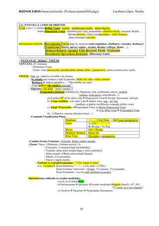 RHINOCEROS base(conclusión: 20 clases,manual368 págs) Leciñena López, Noelia
19
1.3.- PANTALLA y EDITAR OBJETOS
Vista (visto 1.1.) botón Definir Vistas: cambio, nombre para render, situar objetivo,
botón Disposición Vistas : distribucción Vista, propiedades (distancia focal), restaurar, Rejilla,
Bitmap (boceto), ficha.vistas(pestañas), vistas flotantes,
plano.limitador (sección).
Herramientas Edición: [Herramientas Curva (pág.16, atención:(unir:empalmar, chaflanes), extender, desfasar)]
[Transformar:Matriz, mover, copiar, escalar, Render, reflejar, Rotar….],
Deshacer/Rehacer, Agrupar, Unir, Recortar, Partir, Transición
Heramientas Operaciones Booleanas.- Diferencia, Unión
--------------------------------------------------------------------------------------------------------------------------------------------
// VENTANAS distinto VISTAS
VENTANA.-Nº ilimitado.
.-Diferentes Vistas
.-Tiene: vista (proyección: paralela plano: planta, dcho.., perspectiva), plano construcción, rejilla.
VISTAS.- Qué es.- objetivo invisible a la cámara.
.- Se amplia una ventana a toda la pantalla “doble clic izdo a título ventana”.
Restaura de toda la pantalla a… “ Otro Doble clic izdo”.
.- Visor activo “clic nombre marcado”.
.- Opciones clic dcho “título ventana”-
.- Propiedades distintas ventanas (Ej. Organizar vista, sombreado, mover, cambiar
ventana, crear nueva, renombrarla....).
a).-Cambiar Nº.-(Clic dcho vista Disposición Vista Dividir: horizontal, vertical).
b).-Cómo cambiar.- clic dcho vista definir vista: sup. , inf. Izq.
(también se podría con botón comando definir vista)
c).-Elegir Proyección.- Propiedades Vista.-a) Botón Disposición Vista.
b) Clic Dcho Vista Propiedades Vista.
d)…( Objetivo, cámara, distancia focal…)
.-Comando Visualizacion Plano:
.-Cambio Forma Ventanas.- Al borde, flecha cambio tamaño.
.-Zoom.-Tipos:.- Dinámica. (ventana activa[+-])..
.- Extensión. (ventanas [lupa encuadrada]).
.- Ventana. (área seleccionada [lupa y mira cuadrado]).
.- Seleccionado. (Objeto seleccionado [lupa]).
.- Objeto. (Un elemento).
.- Factor ( según escala).
- Vuelvan las 4 predeterminadas.- “ Clic botón 4 vistas”.
.-Los + Usados Zoom Dinámico “ + -“.- ( Clic dcho + CTRL)
Zoom Ventana “selección”.- (Cómo: 1º) ventana, 2º) comando).
Zoom Extensión.- ( se vea todo elemento existente).
Opciones(muy utilizado en ayudas modelado)
.-a) clic en el botón rosca.
.-b) herramientas opciones Ayudas modelado ángulo Orto(Ej. 45º, 30º)
“El cursor va a esos ángulos”
.-c) Archivo Opciones Propiedades Documento.
Desplazar ……….Click Dcho + Shift (caso perspectiva)
Zoom A) Ctrl + “ “
B) Re pag // Av Pag
Mover Ctrl + flechas
Deshacer/ Rehacer Inicio/ fin
Rotar Vista Clic dcho en perspectiva.
 