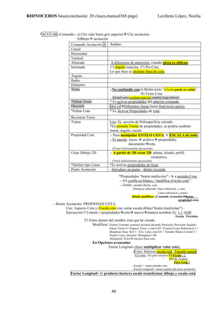 RHINOCEROS base(conclusión: 20 clases,manual368 págs) Leciñena López, Noelia
40
*ACOTAR.-Comando.- a) Clic izdo barra gris superior Clic acotación.
b)Menu acotación
*Propiedades “botón multicolor”.- Ir a pestaña Cota.
.- En casilla en blanco, “modifica el texto cota”.
.- Estilo: tamaño:flecha, cota.
Distancia sobresale: línea referencia y cota.
Línea referencia y punto.
Dónde modificar: (Comando Acotación Botón:
propiedad cota)
.- Botón Acotación: PROPIEDAD COTA.
Uso: Aspecto Cota y (Escala cota tras variar escala dibujo”botón tranformar”) .
Ejecucción:1º) menú-->propiedades cota nuevo manera nombrar Ej: 1.1.-0.00
Escala Precisión
2º) Entro dentro del nombre cota que he creado.
Modificar: Fuente; Formato numeral racional decimal, Precisión, Precisión Ángular
Altura Texto-3// Espacio Texto y cota 0.65// Exterior Línea Referencia 1//
Desplazar línea Ref 1 // Ext. Linea cota 0.0 // Tamaño Marca Central 3 //
Flecha Cota y directriz longitud 1.00
Alineación Texto encima línea cota.
En Opciones avanzadas:
Factor Longitud.-(hace multiplicar valor cota).
.-Caso: Interesa escala real. Trazado quepa.
Ej.Como:.-En paso anterior 1º) Escala 1.2.
.- “ “ 2º) Op. Avanza
Fact. Long.2
.-Escala = variar tamaño cota
.-Factot Longitud= variar cuantia del texto acotación.
Factor Longitud= 1/ producto factores escala transformar dibujo y escala cota
Comando Acotación A Ámbito
Lineal
Horizontal
Vertical
Alineada A diferencia de anteriores, cuando pieza es oblicua.
Inclinada 1º) ángulo rotación. 2º) Pto Cota.
Lo que hace es inclinar línea de cota.
Ángulo
Radio
Diámetro
Texto .-No confundir con:I) Botón texto “el botón puede ser solido”.
II) Texto Cota
.-Ejemplo para acabado material, emplear luego directiz.
*Editar Texto * Es activar propiedades del anterior comando.
Directriz Qué es Diferentes líneas hasta final texto quiero.
*Editar Cota * Es Activar Propiedades de cota..
Recentrar Texto
Trama Uso: Ej. sección de Polisuperficie cerrada .
*En pestaña Trama de propiedades, se podria cambiar:
trama, ángulo, escala.
Propiedad Cota .- Para manipular ESTILO COTA. Y ESCALA de todo.
.-Te manda: menu archivo propiedades
documento cota.
(Versé inferiormente ejecucción).
Crear Dibujo 2D .- A partir de 3D crear 2D: planta, alzado, perfil,
isometrica.
(Versé inferiormente ejecucción).
*Definir tipo Línea *Es activar propiedades de linea
Punto Acotación .-Introduce un punto , dentro leyenda.
 