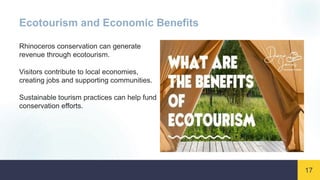 17
Ecotourism and Economic Benefits
Rhinoceros conservation can generate
revenue through ecotourism.
Visitors contribute to local economies,
creating jobs and supporting communities.
Sustainable tourism practices can help fund
conservation efforts.
 