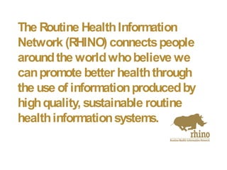 The Routine HealthInformation
Network (RHINO) connectspeople
aroundthe worldwhobelieve we
canpromote better healththrough
the use of informationproducedby
highquality, sustainable routine
healthinformationsystems.
 