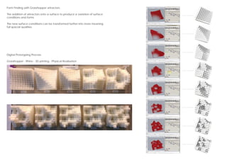 Form Finding with Grasshopper attractors
The addition of attractors onto a surface to produce a variation of surface
conditions and forms.
The new surface conditions can be transformed further into more meaning
full spacial qualities.
Digital Prototyping Process
Grasshopper - Rhino - 3D printing - Physical Realisation
 