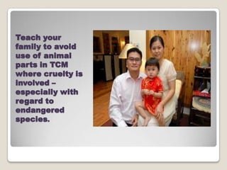 Teach your
family to avoid
use of animal
parts in TCM
where cruelty is
involved C
especially with
regard to
endangered
species.
 