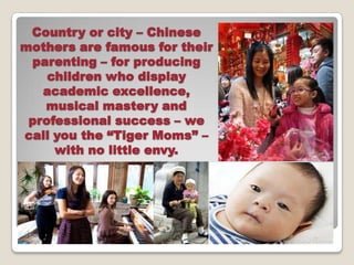 Country or city C Chinese
mothers are famous for their
 parenting C for producing
    children who display
   academic excellence,
   musical mastery and
 professional success C we
call you the Tiger Moms C
     with no little envy.
 