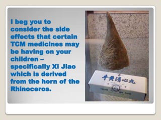 I beg you to
consider the side
effects that certain
TCM medicines may
be having on your
children C
specifically Xi Jiao
which is derived
from the horn of the
Rhinoceros.
 
