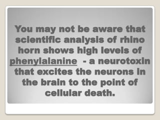 You may not be aware that
 scientific analysis of rhino
  horn shows high levels of
phenylalanine - a neurotoxin
 that excites the neurons in
   the brain to the point of
        cellular death.
 