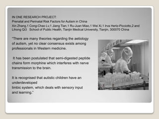 IN ONE RESEARCH PROJECT:
Prenatal and Perinatal Risk Factors for Autism in China
Xin Zhang,1 Cong-Chao Lv,1 Jiang Tian,1 Ru-Juan Miao,1 Wei Xi,1 Irva Hertz-Picciotto,2 and
Lihong Qi3 School of Public Health, Tianjin Medical University, Tianjin, 300070 China

There are many theories regarding the aetiology
of autism, yet no clear consensus exists among
professionals in Western medicine.

 It has been postulated that semi-digested peptide
chains form morphine which interferes with nerve
transmission to the brain.

It is recognised that autistic children have an
underdeveloped
limbic system, which deals with sensory input
and learning.
 